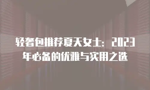 轻奢包推荐夏天女士：2023年必备的优雅与实用之选