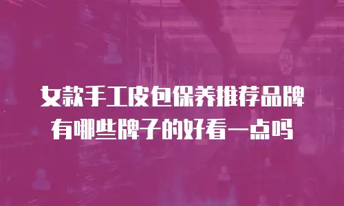 女款手工皮包保养推荐品牌有哪些牌子的好看一点吗