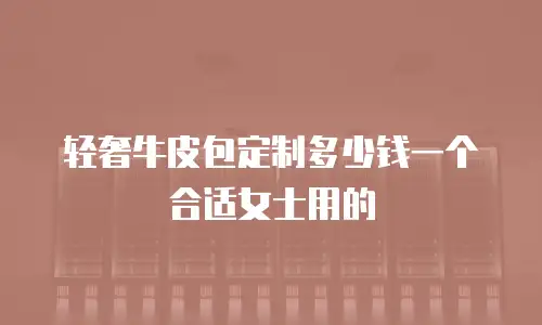 轻奢牛皮包定制多少钱一个合适女士用的