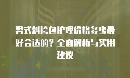 男式斜挎包护理价格多少最好合适的？全面解析与实用建议