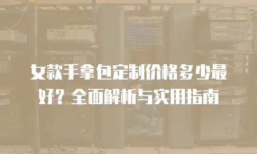 女款手拿包定制价格多少最好？全面解析与实用指南