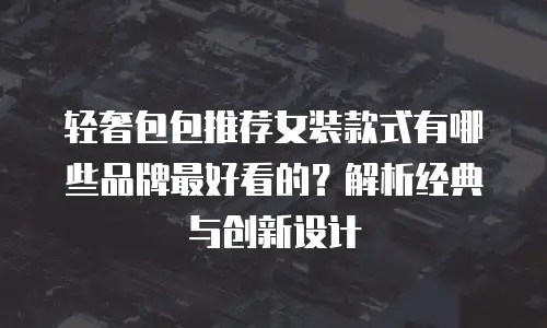 轻奢包包推荐女装款式有哪些品牌最好看的？解析经典与创新设计