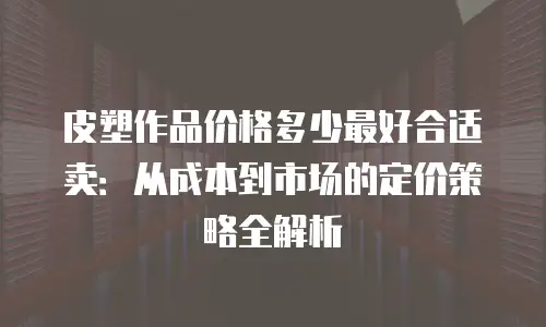 皮塑作品价格多少最好合适卖：从成本到市场的定价策略全解析