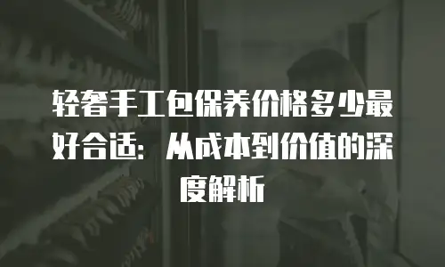 轻奢手工包保养价格多少最好合适：从成本到价值的深度解析