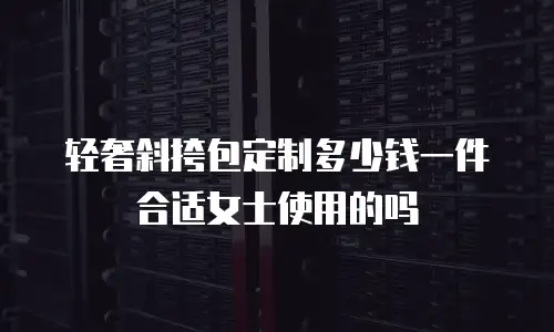 轻奢斜挎包定制多少钱一件合适女士使用的吗