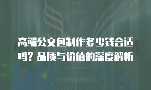 高端公文包制作多少钱合适吗？品质与价值的深度解析