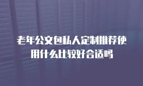 老年公文包私人定制推荐使用什么比较好合适吗