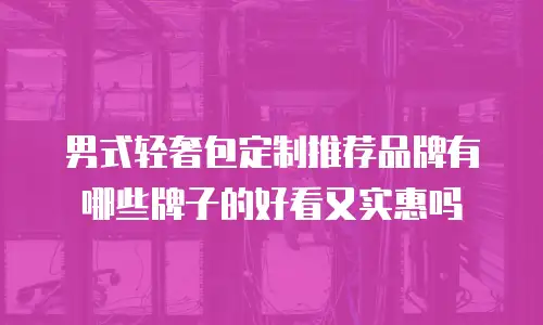 男式轻奢包定制推荐品牌有哪些牌子的好看又实惠吗