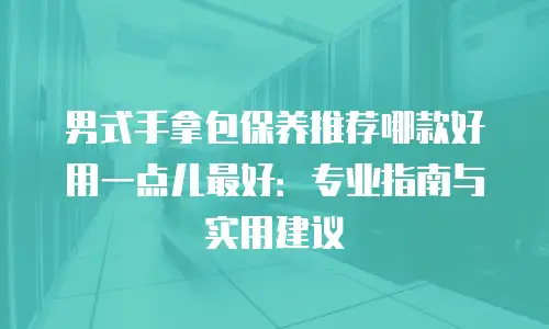 男式手拿包保养推荐哪款好用一点儿最好：专业指南与实用建议