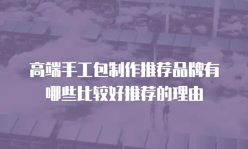 高端手工包制作推荐品牌有哪些比较好推荐的理由