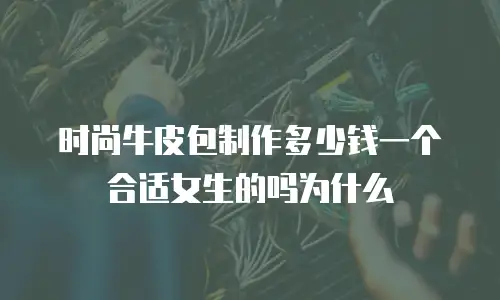 时尚牛皮包制作多少钱一个合适女生的吗为什么