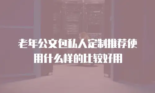 老年公文包私人定制推荐使用什么样的比较好用