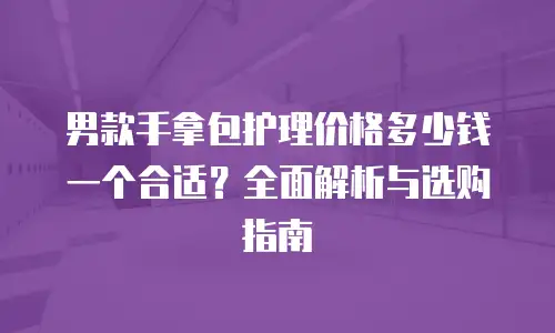 男款手拿包护理价格多少钱一个合适？全面解析与选购指南