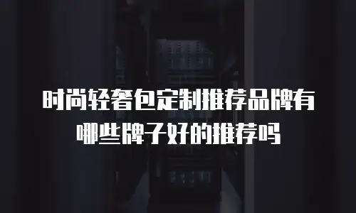 时尚轻奢包定制推荐品牌有哪些牌子好的推荐吗