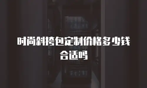 时尚斜挎包定制价格多少钱合适吗