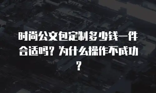 时尚公文包定制多少钱一件合适吗？为什么操作不成功？