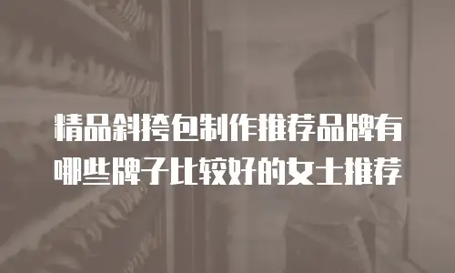 精品斜挎包制作推荐品牌有哪些牌子比较好的女士推荐