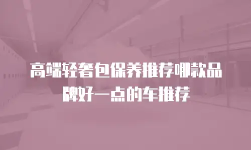高端轻奢包保养推荐哪款品牌好一点的车推荐