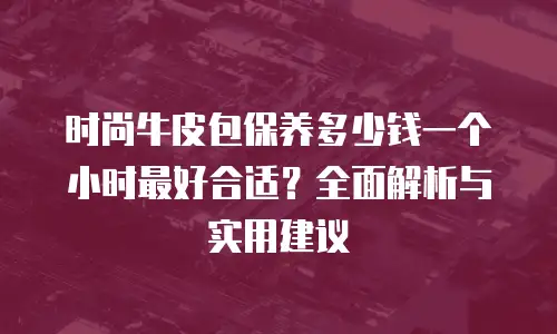 时尚牛皮包保养多少钱一个小时最好合适？全面解析与实用建议