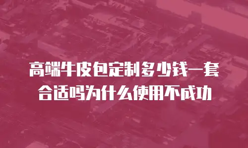 高端牛皮包定制多少钱一套合适吗为什么使用不成功