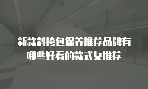 新款斜挎包保养推荐品牌有哪些好看的款式女推荐
