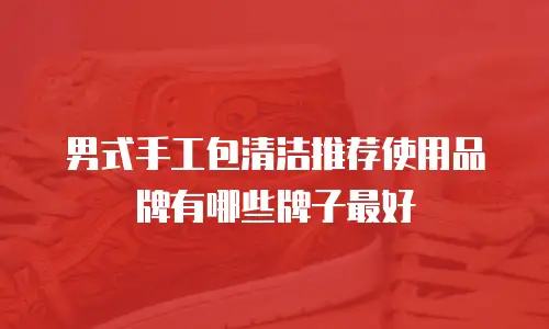 男式手工包清洁推荐使用品牌有哪些牌子最好