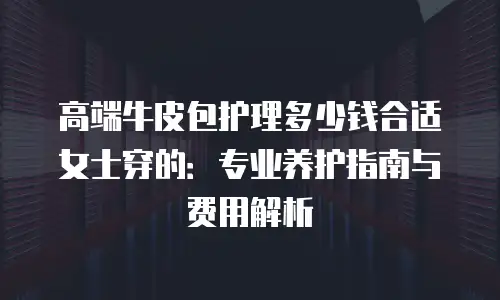 高端牛皮包护理多少钱合适女士穿的：专业养护指南与费用解析