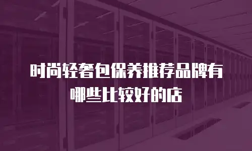 时尚轻奢包保养推荐品牌有哪些比较好的店