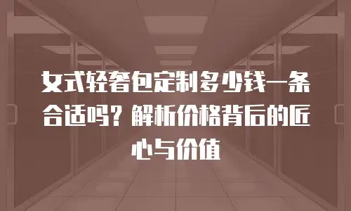 女式轻奢包定制多少钱一条合适吗？解析价格背后的匠心与价值