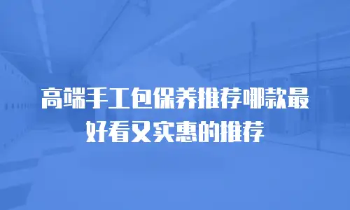 高端手工包保养推荐哪款最好看又实惠的推荐