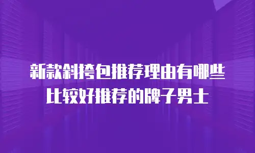 新款斜挎包推荐理由有哪些比较好推荐的牌子男士