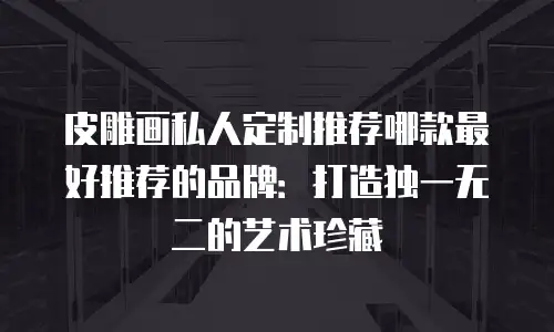 皮雕画私人定制推荐哪款最好推荐的品牌：打造独一无二的艺术珍藏