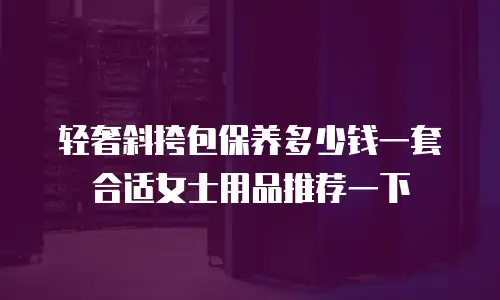 轻奢斜挎包保养多少钱一套合适女士用品推荐一下