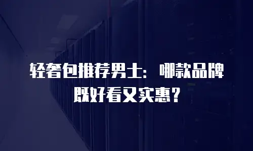 轻奢包推荐男士：哪款品牌既好看又实惠？