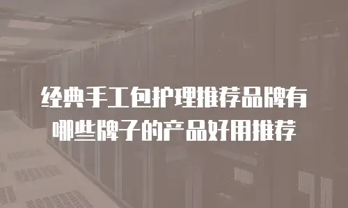 经典手工包护理推荐品牌有哪些牌子的产品好用推荐
