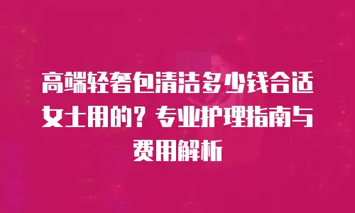 高端轻奢包清洁多少钱合适女士用的？专业护理指南与费用解析