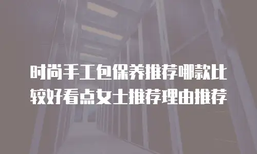 时尚手工包保养推荐哪款比较好看点女士推荐理由推荐