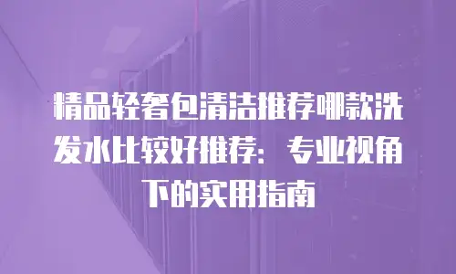 精品轻奢包清洁推荐哪款洗发水比较好推荐：专业视角下的实用指南