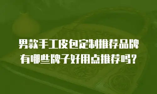 男款手工皮包定制推荐品牌有哪些牌子好用点推荐吗？