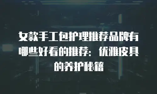 女款手工包护理推荐品牌有哪些好看的推荐：优雅皮具的养护秘籍