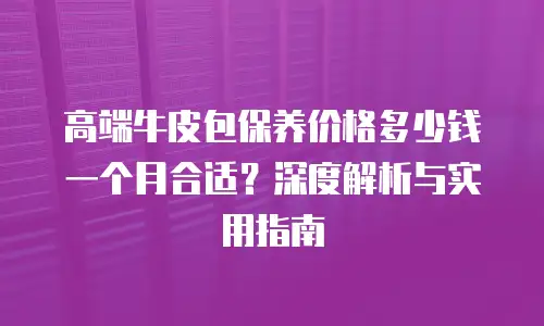 高端牛皮包保养价格多少钱一个月合适？深度解析与实用指南