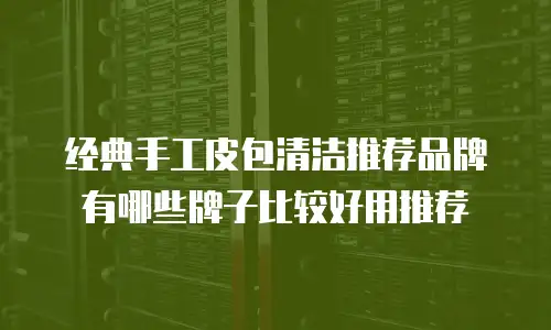 经典手工皮包清洁推荐品牌有哪些牌子比较好用推荐