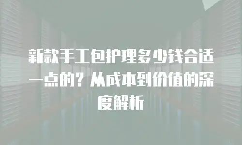 新款手工包护理多少钱合适一点的？从成本到价值的深度解析