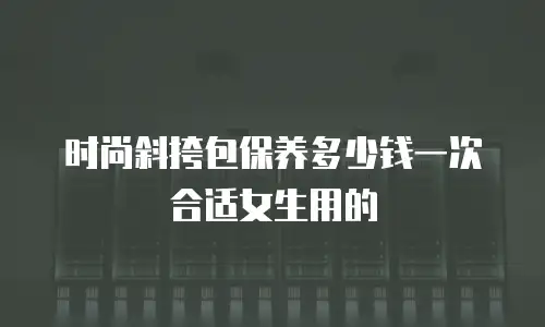 时尚斜挎包保养多少钱一次合适女生用的