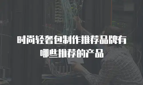 时尚轻奢包制作推荐品牌有哪些推荐的产品