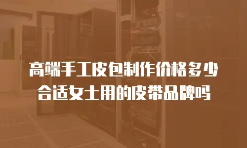 高端手工皮包制作价格多少合适女士用的皮带品牌吗