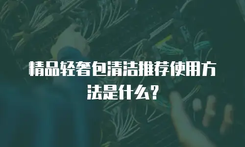 精品轻奢包清洁推荐使用方法是什么？