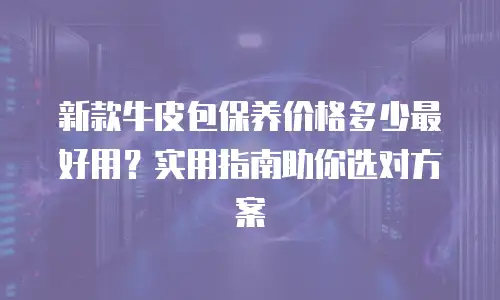 新款牛皮包保养价格多少最好用？实用指南助你选对方案