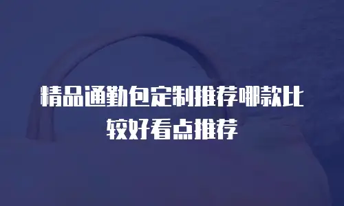 精品通勤包定制推荐哪款比较好看点推荐