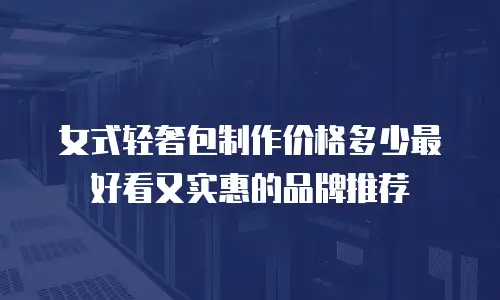 女式轻奢包制作价格多少最好看又实惠的品牌推荐